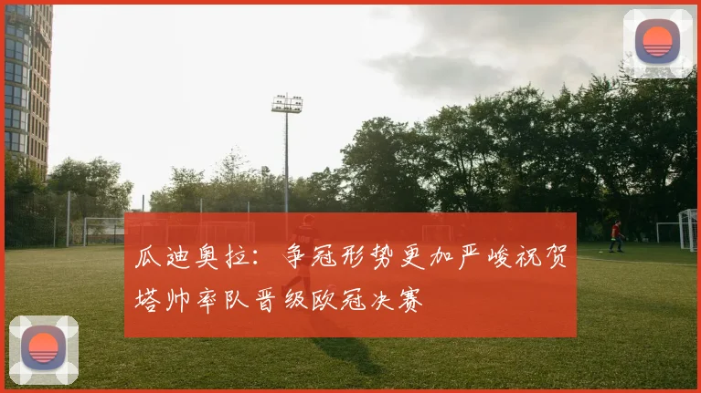瓜迪奥拉：争冠形势更加严峻祝贺塔帅率队晋级欧冠决赛