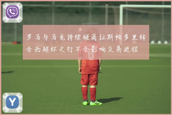 罗马与马竞持续磋商拉斯帕多里转会西超杯之行不会影响交易进程