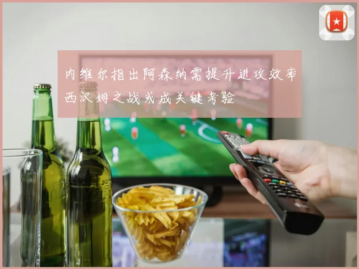 内维尔指出阿森纳需提升进攻效率西汉姆之战或成关键考验