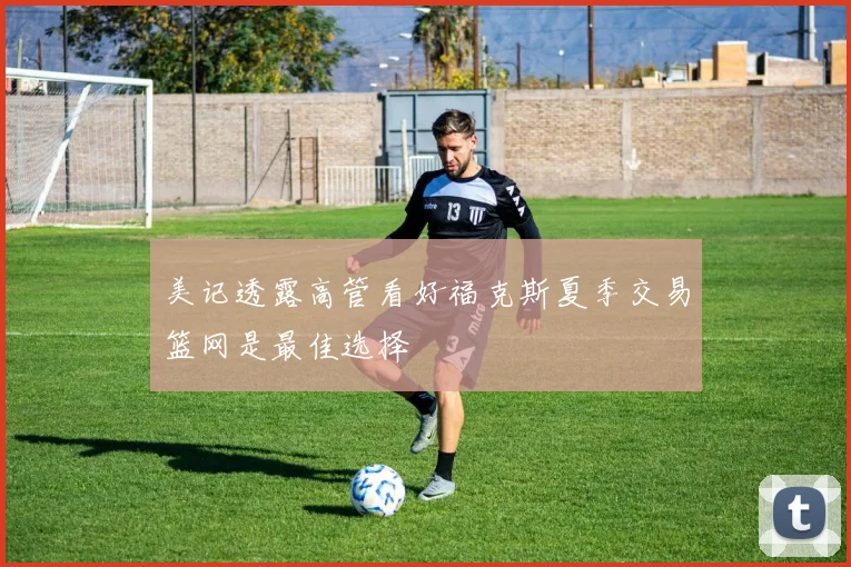 美记透露高管看好福克斯夏季交易篮网是最佳选择