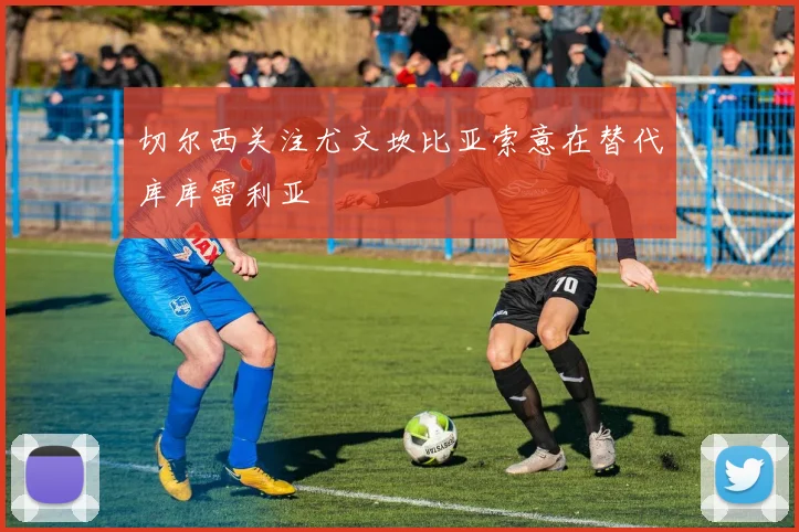 切尔西关注尤文坎比亚索意在替代库库雷利亚