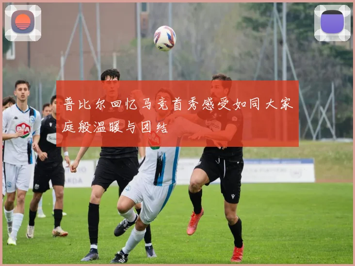 普比尔回忆马竞首秀感受如同大家庭般温暖与团结
