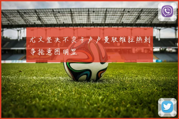 尤文坚决不卖卡卢卢曼联维拉热刺争抢意图明显