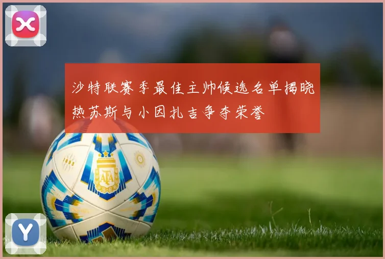 沙特联赛季最佳主帅候选名单揭晓热苏斯与小因扎吉争夺荣誉