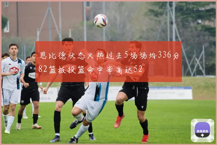 恩比德状态火热过去5场场均336分82篮板投篮命中率高达52