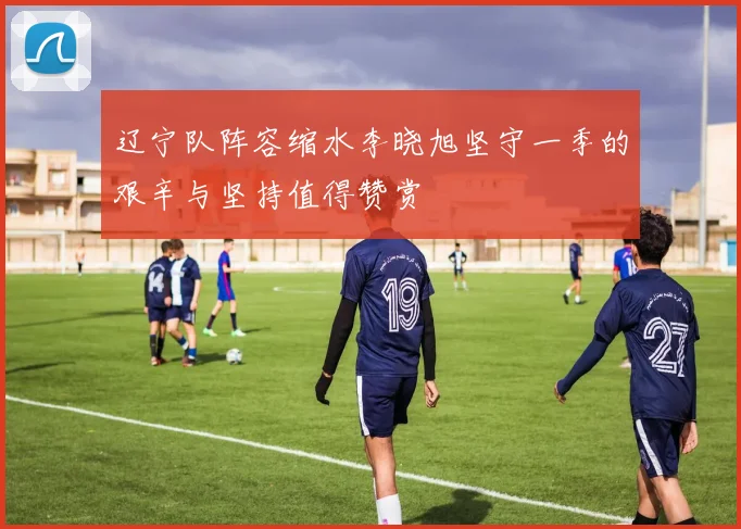 辽宁队阵容缩水李晓旭坚守一季的艰辛与坚持值得赞赏