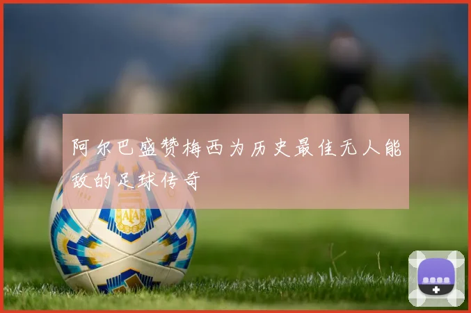 阿尔巴盛赞梅西为历史最佳无人能敌的足球传奇
