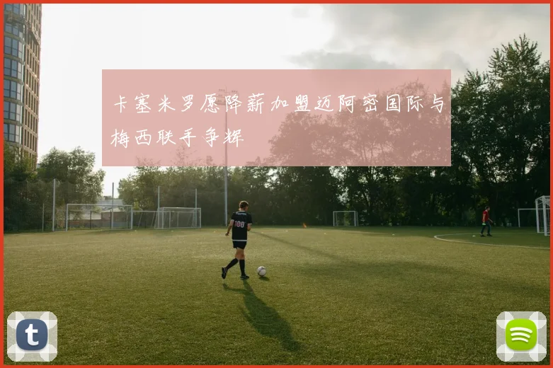 卡塞米罗愿降薪加盟迈阿密国际与梅西联手争辉