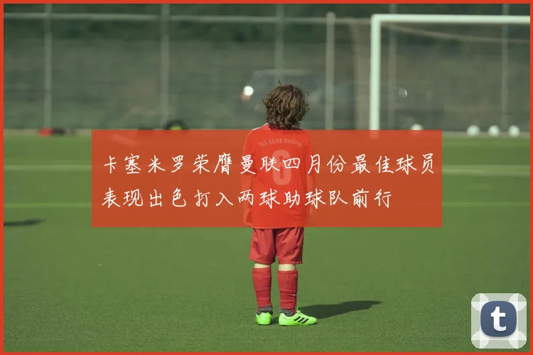 卡塞米罗荣膺曼联四月份最佳球员表现出色打入两球助球队前行